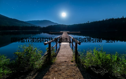 国际畜牧领域研究热潮涌动, 前沿成果引领产业创新发展方随着全球人口的不断增长, 畜牧业在保障食品安全、促进农业发展方面扮演着越来越重要的角色