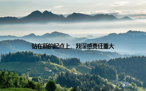 站在新的起点上, 我深感责任重大