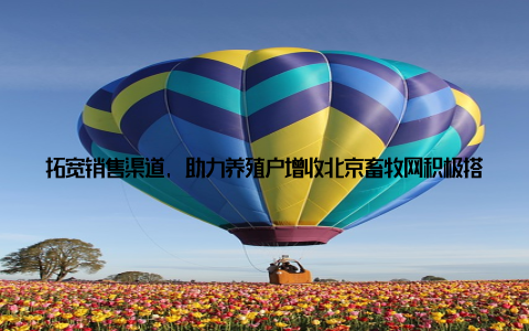 拓宽销售渠道, 助力养殖户增收北京畜牧网积极搭建养殖产品销售渠道, 与各大电商平台、肉类加工企业等建立合作关系, 帮助养殖户将优质产品推向市场, 实现增收致富