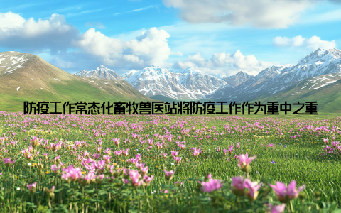 防疫工作常态化畜牧兽医站将防疫工作作为重中之重, 严格执行动物防疫法律法规, 确保全县畜牧业的健康发展