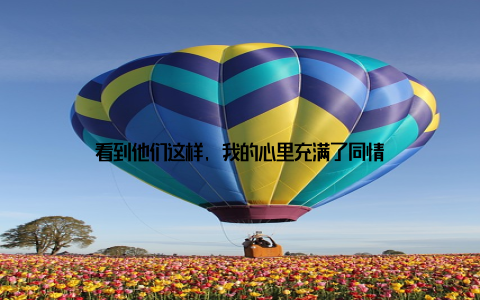 看到他们这样, 我的心里充满了同情